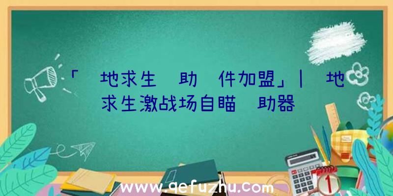 「绝地求生辅助软件加盟」|绝地求生激战场自瞄辅助器